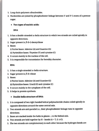 1. Long chain polymers ofnucleotides.
2. Nucleotides are joined by phosphodiester linkage between 5' and 3' Catoms ofa pentose
sugar.
" Two types of nucleic acids:
DNA
1. It has a double stranded a-helix structure in which two strands are coiled spirally in
opposite directions.
2. Sugar present is B-D-2-deoxyribose
3. Bases:
) Purine bases: Adenine (A) and Guanine (G)
i) Pyrimidine bases: Thymine (T) and eytosine (C)
4. It occurs mainly in the nucleus of the cell.
5. It is responsible for transmission for heredity character.
RNA
1, It has a single stranded a-helix structure.
2. Sugar present is B-D-ribose
3. Bases:
i) Purine bases: Adenine (A) and Guanine (G)
i) Pyrimidine bases: Uracil (U) and cytosine (C)
4. It occurs mainly in the cytoplasm of the cell.
5. It helps in protein synthesis.
" Double helix structure of DNA:
1. Itiscomposed oftworight handedhelical polynucleotidechainscoiledspirallyin
opposite directions around the same central axis.
2. Two strands are anti-parallel L.e. theirphosphodiesterlinkage runs in opposite
directions.
3. Bases are stacked inside the helix in planes Lto the helical axis.
4. Twostrands are held together by H- bonds (A =T, G=C).
5. The two strandsare complementary to each other because the hydrogen bonds are
 
