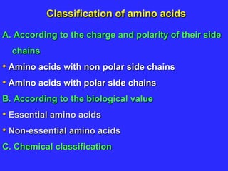 Classification of amino acids
A. According to the charge and polarity of their side
chains
• Amino acids with non polar side chains
• Amino acids with polar side chains
B. According to the biological value
• Essential amino acids
• Non-essential amino acids
C. Chemical classification
 