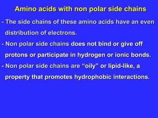 Amino acids with non polar side chains
- The side chains of these amino acids have an even
distribution of electrons.
- Non polar side chains does not bind or give off
protons or participate in hydrogen or ionic bonds.
- Non polar side chains are “oily” or lipid-like, a
property that promotes hydrophobic interactions.
 