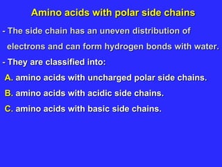 Amino acids with polar side chains
- The side chain has an uneven distribution of
electrons and can form hydrogen bonds with water.
- They are classified into:
A. amino acids with uncharged polar side chains.
B. amino acids with acidic side chains.
C. amino acids with basic side chains.
 