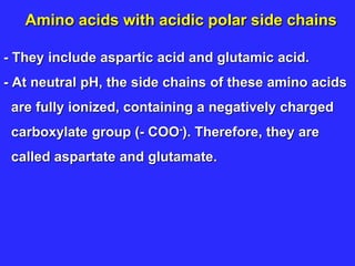 Amino acids with acidic polar side chains
- They include aspartic acid and glutamic acid.
- At neutral pH, the side chains of these amino acids
are fully ionized, containing a negatively charged
carboxylate group (- COO-). Therefore, they are
called aspartate and glutamate.
 