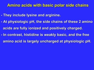Amino acids with basic polar side chains
- They include lysine and arginine.
- At physiologic pH, the side chains of these 2 amino
acids are fully ionized and positively charged.
- In contrast, histidine is weakly basic, and the free
amino acid is largely uncharged at physiologic pH.
 