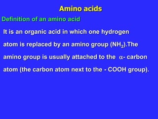 Amino acids
Definition of an amino acid
It is an organic acid in which one hydrogen
atom is replaced by an amino group (NH2).The
amino group is usually attached to the - carbon
atom (the carbon atom next to the - COOH group).
 
