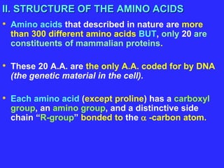 II. STRUCTURE OF THE AMINO ACIDS
• Amino acids that described in nature are more
than 300 different amino acids BUT, only 20 are
constituents of mammalian proteins.
• These 20 A.A. are the only A.A. coded for by DNA
(the genetic material in the cell).
• Each amino acid (except proline) has a carboxyl
group, an amino group, and a distinctive side
chain “R-group” bonded to the  -carbon atom.
 