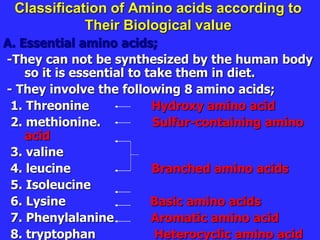 Classification of Amino acids according to
Their Biological value
A. Essential amino acids;
-They can not be synthesized by the human body
so it is essential to take them in diet.
- They involve the following 8 amino acids;
1. Threonine Hydroxy amino acid
2. methionine. Sulfur-containing amino
acid
3. valine
4. leucine Branched amino acids
5. Isoleucine
6. Lysine Basic amino acids
7. Phenylalanine Aromatic amino acid
8. tryptophan Heterocyclic amino acid
 