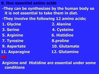 B. Non essential amino acids
-They can be synthesizes by the human body so
it is not essential to take them in diet.
-They involve the following 12 amino acids;
1. Glycine 2. Alanine
3. Serine 4. Cysteine
5. Arginine 6. Histidine
7. Tyrosine 8.proline
9. Aspartate 10. Glutamate
11. Asparagine 12. Glutamine
NB
Arginine and Histidine are essential under some
conditions
 