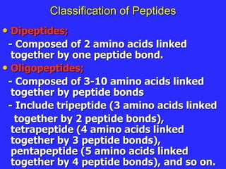 Classification of Peptides
• Dipeptides;
- Composed of 2 amino acids linked
together by one peptide bond.
• Oligopeptides;
- Composed of 3-10 amino acids linked
together by peptide bonds
- Include tripeptide (3 amino acids linked
together by 2 peptide bonds),
tetrapeptide (4 amino acids linked
together by 3 peptide bonds),
pentapeptide (5 amino acids linked
together by 4 peptide bonds), and so on.
 