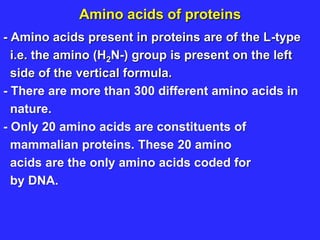 Amino acids of proteins
- Amino acids present in proteins are of the L-type
i.e. the amino (H2N-) group is present on the left
side of the vertical formula.
- There are more than 300 different amino acids in
nature.
- Only 20 amino acids are constituents of
mammalian proteins. These 20 amino
acids are the only amino acids coded for
by DNA.
 