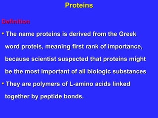 Proteins
Definition
• The name proteins is derived from the Greek
word proteis, meaning first rank of importance,
because scientist suspected that proteins might
be the most important of all biologic substances
• They are polymers of L-amino acids linked
together by peptide bonds.
 