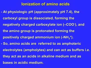 Ionization of amino acids
- At physiologic pH (approximately pH 7.4), the
carboxyl group is dissociated, forming the
negatively charged carboxylate ion (–COO-), and
the amino group is protonated forming the
positively charged ammonium ion (-NH3
+).
- So, amino acids are referred to as amphoteric
electrolytes (ampholytes) and can act as buffers i.e.
they act as an acids in alkaline medium and as
bases in acidic medium.
 