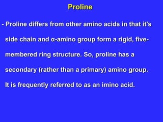 Proline
- Proline differs from other amino acids in that it's
side chain and α-amino group form a rigid, five-
membered ring structure. So, proline has a
secondary (rather than a primary) amino group.
It is frequently referred to as an imino acid.
 