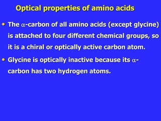 Optical properties of amino acids
• The -carbon of all amino acids (except glycine)
is attached to four different chemical groups, so
it is a chiral or optically active carbon atom.
• Glycine is optically inactive because its -
carbon has two hydrogen atoms.
 