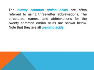 The twenty common amino acids are often
referred to using three-letter abbreviations. The
structures, names, and abbreviations for the
twenty common amino acids are shown below.
Note that they are all α-amino acids.
 