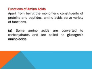 Functions of Amino Acids
Apart from being the monomeric constituents of
proteins and peptides, amino acids serve variety
of functions.
(a) Some amino acids are converted to
carbohydrates and are called as glucogenic
amino acids.
 