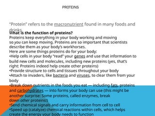 PROTEINS
“Protein” refers to the macronutrient found in many foods and
drinks.
What is the function of proteins?
Proteins keep everything in your body working and moving
so you can keep moving. Proteins are so important that scientists
describe them as your body’s workhorses.
Here are some things proteins do for your body:
•Help cells in your body “read” your genes and use that information to
build new cells and molecules, including new proteins (yes, that’s
right: Proteins indeed help create other proteins)
•Provide structure to cells and tissues throughout your body
•Attach to invaders, like bacteria and viruses, to clear them from your
body
•Break down nutrients in the foods you eat — including fats, proteins
and carbohydrates — into forms your body can use (this might be
another surprise: Some proteins, called enzymes, break
down other proteins!)
•Send chemical signals and carry information from cell to cell
•Speed up (catalyze) chemical reactions within cells, which helps
create the energy your body needs to function
 