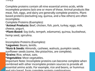 TYPES
Complete proteins contain all nine essential amino acids, while
incomplete proteins lack one or more of these. Animal products like
meat, fish, eggs, and dairy are generally complete proteins. Plant-
based proteins (excluding soy, quinoa, and a few others) are often
incomplete.
Complete Proteins (Examples):
•Animal Products: Beef, chicken, fish, pork, turkey, eggs, milk,
cheese, yogurt.
•Plant-Based: Soy (tofu, tempeh, edamame), quinoa, buckwheat,
hemp seed, spirulina.
•
Incomplete Proteins (Examples):
•Legumes: Beans, lentils.
•Nuts & Seeds: Almonds, cashews, walnuts, pumpkin seeds,
sunflower seeds (some, like pistachios, are complete).
•Grains: Rice, wheat, oats.
•Vegetables: Most vegetables.
Important Note: Incomplete proteins can become complete when
combined with other incomplete protein sources to provide all
essential amino acids. For example, rice and beans, or hummus
 