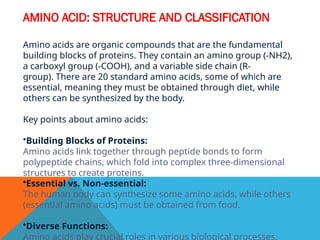 AMINO ACID: STRUCTURE AND CLASSIFICATION
Amino acids are organic compounds that are the fundamental
building blocks of proteins. They contain an amino group (-NH2),
a carboxyl group (-COOH), and a variable side chain (R-
group). There are 20 standard amino acids, some of which are
essential, meaning they must be obtained through diet, while
others can be synthesized by the body.
Key points about amino acids:
•Building Blocks of Proteins:
Amino acids link together through peptide bonds to form
polypeptide chains, which fold into complex three-dimensional
structures to create proteins.
•Essential vs. Non-essential:
The human body can synthesize some amino acids, while others
(essential amino acids) must be obtained from food.
•Diverse Functions:
Amino acids play crucial roles in various biological processes,
 