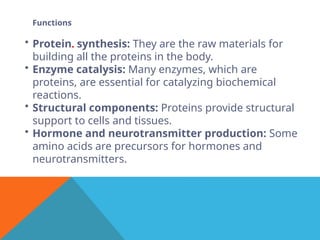 Functions
• Protein. synthesis: They are the raw materials for
building all the proteins in the body.
• Enzyme catalysis: Many enzymes, which are
proteins, are essential for catalyzing biochemical
reactions.
• Structural components: Proteins provide structural
support to cells and tissues.
• Hormone and neurotransmitter production: Some
amino acids are precursors for hormones and
neurotransmitters.
 