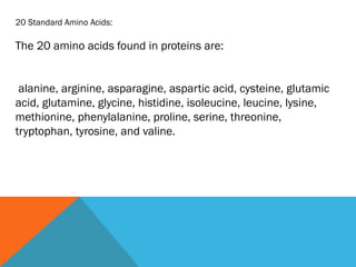 20 Standard Amino Acids:
The 20 amino acids found in proteins are:
alanine, arginine, asparagine, aspartic acid, cysteine, glutamic
acid, glutamine, glycine, histidine, isoleucine, leucine, lysine,
methionine, phenylalanine, proline, serine, threonine,
tryptophan, tyrosine, and valine.
 