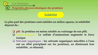 3
6 Propriétés physico-chimiques des protéines
Solubilité
La plus part des protéines sont solubles en milieu aqueux, la solubilité
dépend du :
 pH : la protéine est moins soluble au voisinage de son pHi.
 Force ionique : Le sulfate d’ammonium augmente la force
ionique
 Solvants organiques : les solvants organiques miscibles à l’eau
ont un effet précipitant sur les protéines, en diminuant leur
solubilité , ex éthanol).
 