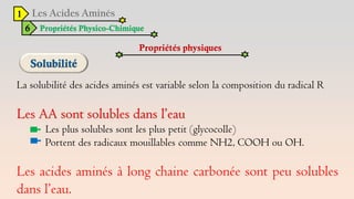 1
6 Propriétés Physico-Chimique
Propriétés physiques
La solubilité des acides aminés est variable selon la composition du radical R
Les AA sont solubles dans l’eau
Les plus solubles sont les plus petit (glycocolle)
Portent des radicaux mouillables comme NH2, COOH ou OH.
Les acides aminés à long chaine carbonée sont peu solubles
dans l’eau.
 