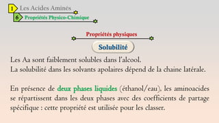 1
6 Propriétés Physico-Chimique
Propriétés physiques
Les Aa sont faiblement solubles dans l’alcool.
La solubilité dans les solvants apolaires dépend de la chaine latérale.
En présence de deux phases liquides (éthanol/eau), les aminoacides
se répartissent dans les deux phases avec des coefficients de partage
spécifique : cette propriété est utilisée pour les classer.
 
