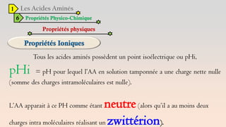 1
6 Propriétés Physico-Chimique
Propriétés physiques
Tous les acides aminés possèdent un point isoélectrique ou pHi,
pHi = pH pour lequel l’AA en solution tamponnée a une charge nette nulle
(somme des charges intramoléculaires est nulle).
L’AA apparait à ce PH comme étant neutre(alors qu’il a au moins deux
charges intra moléculaires réalisant un zwittérion).
 