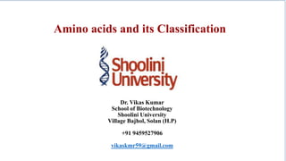 Amino acids and its Classification
Dr. Vikas Kumar
School of Biotechnology
Shoolini University
Village Bajhol, Solan (H.P)
+91 9459527906
vikaskmr59@gmail.com
 