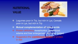 NUTRITIONAL
VALUE
 Legumes poor in Trp, but rich in Lys; Cereals
poor in Lys, but rich in Trp
 Mutual complementation of amino acids
 Protein deficiency-kwashiorkor, generalized
edema and liver enlargement, abdomen bulged
 Suggestion:the combined-action of protein
in diet
 