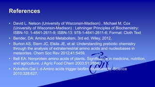 References
• David L. Nelson (University of Wisconsin-Madison) , Michael M. Cox
(University of Wisconsin-Madison) : Lehninger Principles of Biochemistry:
ISBN-10: 1-4641-2611-9; ISBN-13: 978-1-4641-2611-6; Format: Cloth Text
• Bender, DA: Amino Acid Metabolism, 3rd ed. Wiley, 2012.
• Burton AS, Stern JC, Elsila JE, et al: Understanding prebiotic chemistry
through the analysis of extraterrestrial amino acids and nucleobases in
meteorites. Chem Soc Rev 2012;41:5459.
• Bell EA: Nonprotein amino acids of plants. Significance in medicine, nutrition,
and agriculture. J Agric Food Chem 2003;51:2854.
• Kolodkin-Gal I: d-Amino acids trigger biofilm disassembly. Science
2010;328:627.
 