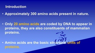 Introduction
• Approximately 300 amino acids present in nature.
• Only 20 amino acids are coded by DNA to appear in
proteins, they are also constituents of mammalian
proteins.
• Amino acids are the basic structural units of
proteins.
 