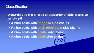 • According to the charge and polarity of side chains at
acidic pH
 Amino acids with nonpolar side chains
 Amino acids with uncharged polar side chains
 Amino acids with acidic side chains
 Amino acids with basic side chains
Classification
 