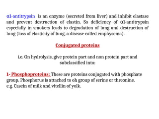 α1-antitrypsin is an enzyme (secreted from liver) and inhibit elastase
and prevent destruction of elastin. So deficiency of α1-antitrypsin
especially in smokers leads to degradation of lung and destruction of
lung (loss of elasticity of lung, a disease called emphysema).
Conjugated proteins
i.e. On hydrolysis, give protein part and non protein part and
subclassified into:
1- Phosphoproteins: These are proteins conjugated with phosphate
group. Phosphorus is attached to oh group of serine or threonine.
e.g. Casein of milk and vitellin of yolk.
 