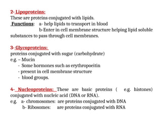2- Lipoproteins:
These are proteins conjugated with lipids.
Functions: a- help lipids to transport in blood
b-Enter in cell membrane structure helping lipid soluble
substances to pass through cell membranes.
3- Glycoproteins:
proteins conjugated with sugar (carbohydrate)
e.g. – Mucin
- Some hormones such as erythropoeitin
- present in cell membrane structure
- blood groups.
4- Nucleoproteins: These are basic proteins ( e.g. histones)
conjugated with nucleic acid (DNA or RNA).
e.g. a- chromosomes: are proteins conjugated with DNA
b- Ribosomes: are proteins conjugated with RNA
 