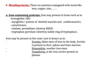 5- Metalloproteins: These are proteins conjugated with metal like
iron, copper, zinc, ……
a- Iron-containing proteins: Iron may present in heme such as in
- hemoglobin (Hb)
- myoglobin ( protein of skeletal muscles and cardiacmuscle),
- cytochromes,
- catalase, peroxidases (destroy H2O2)
- tryptophan pyrrolase (desrtroy indole ring of tryptophan).
Iron may be present in free state (not in heme) as in:
- Ferritin: Main store of iron in the body. ferritin
is present in liver, spleen and bone marrow.
- Hemosidrin: another iron store.
- Transferrin: is the iron carrier protein in
plasma.
 