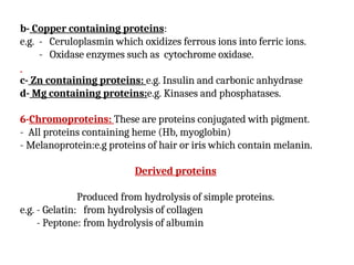 b- Copper containing proteins:
e.g. - Ceruloplasmin which oxidizes ferrous ions into ferric ions.
- Oxidase enzymes such as cytochrome oxidase.
c- Zn containing proteins: e.g. Insulin and carbonic anhydrase
d- Mg containing proteins:e.g. Kinases and phosphatases.
6-Chromoproteins: These are proteins conjugated with pigment.
- All proteins containing heme (Hb, myoglobin)
- Melanoprotein:e.g proteins of hair or iris which contain melanin.
Derived proteins
Produced from hydrolysis of simple proteins.
e.g. - Gelatin: from hydrolysis of collagen
- Peptone: from hydrolysis of albumin
 