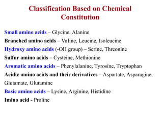Classification Based on Chemical
Constitution
Small amino acids – Glycine, Alanine
Branched amino acids – Valine, Leucine, Isoleucine
Hydroxy amino acids (-OH group) – Serine, Threonine
Sulfur amino acids – Cysteine, Methionine
Aromatic amino acids – Phenylalanine, Tyrosine, Tryptophan
Acidic amino acids and their derivatives – Aspartate, Asparagine,
Glutamate, Glutamine
Basic amino acids – Lysine, Arginine, Histidine
Imino acid - Proline
 
