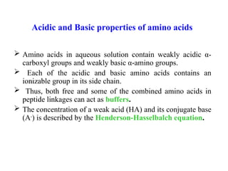 Acidic and Basic properties of amino acids
 Amino acids in aqueous solution contain weakly acidic α-
carboxyl groups and weakly basic α-amino groups.
 Each of the acidic and basic amino acids contains an
ionizable group in its side chain.
 Thus, both free and some of the combined amino acids in
peptide linkages can act as buffers.
 The concentration of a weak acid (HA) and its conjugate base
(A-
) is described by the Henderson-Hasselbalch equation.
 
