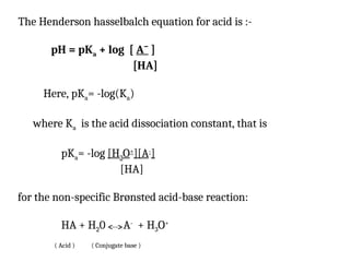 The Henderson hasselbalch equation for acid is :-
pH = pKa + log [ Aˉ ]
[HA]
Here, pKa= -log(Ka)
where Ka is the acid dissociation constant, that is
pKa= -log [H3O+
][A-
]
[HA]
for the non-specific Brønsted acid-base reaction:
HA + H20 A-
+ H3O+
( Acid ) ( Conjugate base )
 