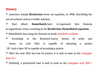 History
 Lawrence Joseph Henderson wrote an equation, in 1908, describing the
use of carbonic acid as a buffer solution.
 Karl Albert Hasselbalch later re-expressed that formula
in logarithmic terms, resulting in the Henderson–Hasselbalch equation.
 Hasselbalch was using the formula to study metabolic acidosis.
 According to the Brønsted-Lowry theory of acids and
bases, an acid (HA) is capable of donating a proton
(H+
) and a base (B) is capable of accepting a proton.
 After the acid (HA) has lost its proton, it is said to exist as the conjugate
base (A-
).
 Similarly, a protonated base is said to exist as the conjugate acid (BH+
).
 