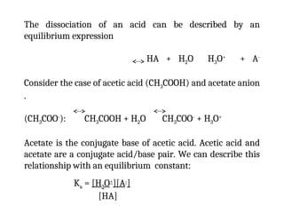 The dissociation of an acid can be described by an
equilibrium expression
HA + H2O H3O+
+ A-
Consider the case of acetic acid (CH3COOH) and acetate anion
.
(CH3COO-
): CH3COOH + H2O CH3COO-
+ H3O+
Acetate is the conjugate base of acetic acid. Acetic acid and
acetate are a conjugate acid/base pair. We can describe this
relationship with an equilibrium constant:
Ka = [H3O+
][A-
]
[HA]
 