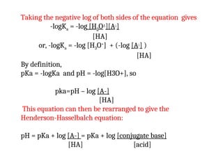 Taking the negative log of both sides of the equation gives
-logKa = -log [H3O+
][A-
]
[HA]
or, -logKa = -log [H3O+
] + (-log [A-
] )
[HA]
By definition,
pKa = -logKa and pH = -log[H3O+], so
pka=pH – log [A-]
[HA]
This equation can then be rearranged to give the
Henderson-Hasselbalch equation:
pH = pKa + log [A-] = pKa + log [conjugate base]
[HA] [acid]
 