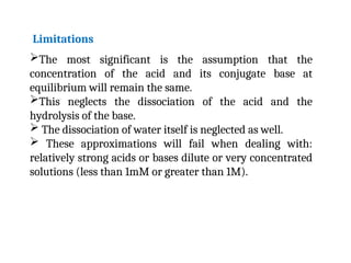 The most significant is the assumption that the
concentration of the acid and its conjugate base at
equilibrium will remain the same.
This neglects the dissociation of the acid and the
hydrolysis of the base.
 The dissociation of water itself is neglected as well.
 These approximations will fail when dealing with:
relatively strong acids or bases dilute or very concentrated
solutions (less than 1mM or greater than 1M).
Limitations
 