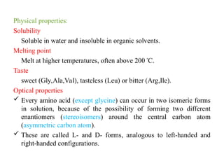 Physical properties:
Solubility
Soluble in water and insoluble in organic solvents.
Melting point
Melt at higher temperatures, often above 200 º
C.
Taste
sweet (Gly,Ala,Val), tasteless (Leu) or bitter (Arg,Ile).
Optical properties
 Every amino acid (except glycine) can occur in two isomeric forms
in solution, because of the possibility of forming two different
enantiomers (stereoisomers) around the central carbon atom
(asymmetric carbon atom).
 These are called L- and D- forms, analogous to left-handed and
right-handed configurations.
 