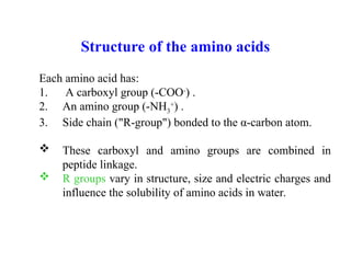 Structure of the amino acids
Each amino acid has:
1. A carboxyl group (-COO-
) .
2. An amino group (-NH3
+
) .
3. Side chain ("R-group") bonded to the α-carbon atom.
 These carboxyl and amino groups are combined in
peptide linkage.
 R groups vary in structure, size and electric charges and
influence the solubility of amino acids in water.
 