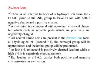There is an internal transfer of a hydrogen ion from the -
COOH group to the -NH2 group to leave an ion with both a
negative charge and a positive charge.
A zwitterion is a compound with no overall electrical charge,
but which contains separate parts which are positively and
negatively charged.
All neutral amino acids are present in the Zwitter ions form
at physiological pH (around 7.4), the carboxyl group will be
unprotonated and the amino group will be protonated.
At low pH, aminoacid is positively charged (cation) while at
high pH, it is negatively charged (anion).
Eg: leucine at pH 6.0, carries both positive and negative
charges-exists as zwitter ion.
Zwitter ions
 