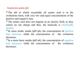 Isoelectric point (pI)
The pH at which essentially all amino acid is in the
zwitterions form, with very low and equal concentrations of the
positive and negative ions.
The amino acid does not migrate in an electric field, as they
carries no net charge and thus, the molecule is electrically
neutral.
In more acidic media (pH<pI), the concentration of positive
ions increases while the concentration of the zwitterion
decreases.
In a more basic media (pH>pI), the concentration of negative
ions increases while the concentration of the zwitterion
decreases.
 