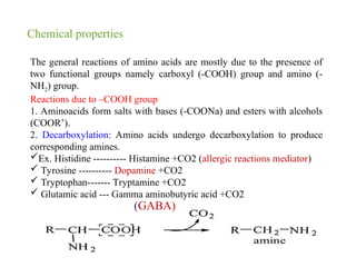 Chemical properties
The general reactions of amino acids are mostly due to the presence of
two functional groups namely carboxyl (-COOH) group and amino (-
NH2) group.
Reactions due to –COOH group
1. Aminoacids form salts with bases (-COONa) and esters with alcohols
(COOR’).
2. Decarboxylation: Amino acids undergo decarboxylation to produce
corresponding amines.
Ex. Histidine ---------- Histamine +CO2 (allergic reactions mediator)
 Tyrosine ---------- Dopamine +CO2
 Tryptophan------- Tryptamine +CO2
 Glutamic acid --- Gamma aminobutyric acid +CO2
(GABA)
 