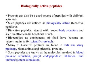 Biologically active peptides
Proteins can also be a good source of peptides with different
activities.
Such peptides are defined as biologically active (bioactive
peptides).
Bioactive peptides interact with proper body receptors and
such an effect can be beneficial or not.
Biopeptides as components of food have become an
interesting issue for scientific research.
Many of bioactive peptides are found in milk and dairy
products, plant, animal and microbial proteins.
Such peptides are known as the molecules involved in blood
pressure reduction, prolyl endopeptidase inhibition, and
immune system stimulation.
 