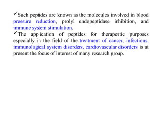 Such peptides are known as the molecules involved in blood
pressure reduction, prolyl endopeptidase inhibition, and
immune system stimulation.
The application of peptides for therapeutic purposes
especially in the field of the treatment of cancer, infections,
immunological system disorders, cardiovascular disorders is at
present the focus of interest of many research group.
 